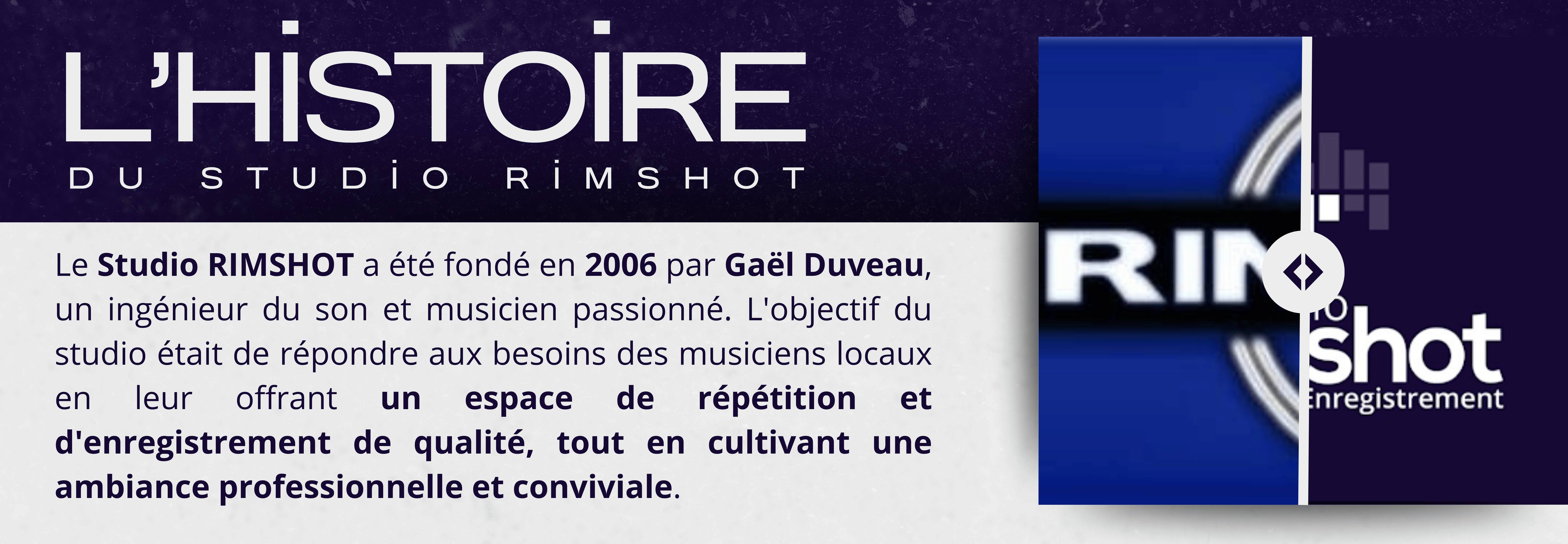 L'histoire du STUDIO RIMSHOT Le Studio RIMSHOT a été fondé en 2006 par Gaël Duveau, un ingénieur du son et musicien passionné. L'objectif du studio était de répondre aux besoins des musiciens locaux en leur offrant un espace de répétition et d'enregistrement de qualité, tout en cultivant une ambiance professionnelle et conviviale.