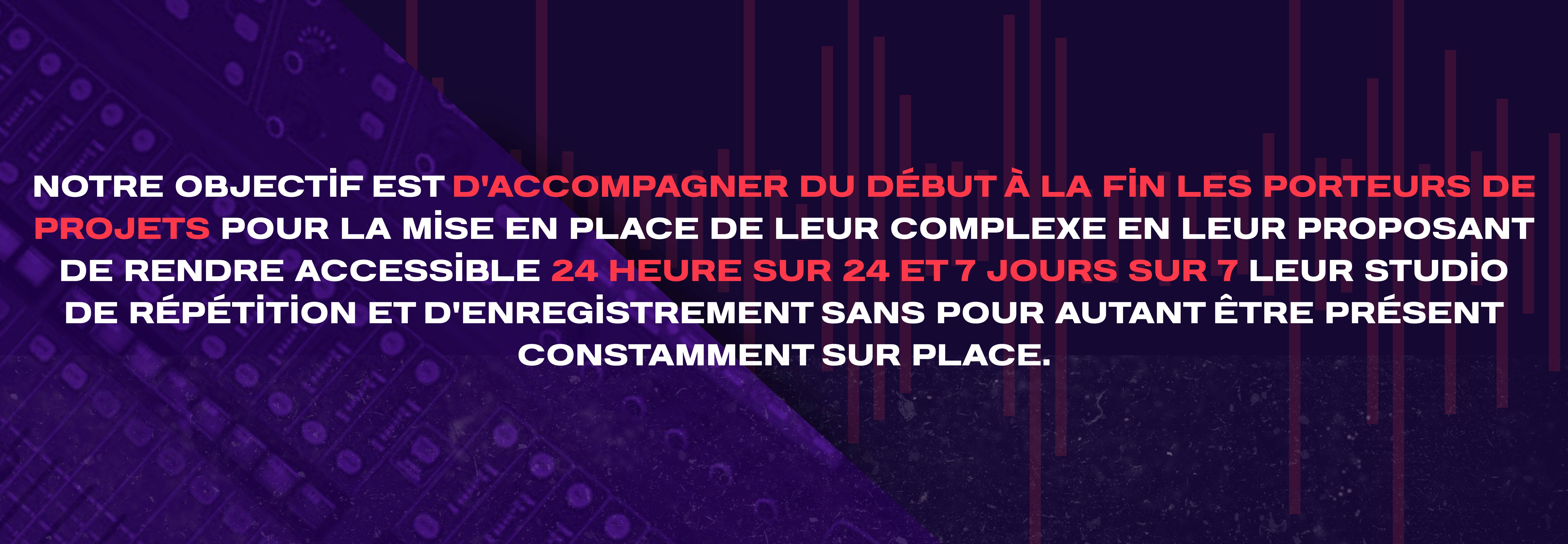 Notre objectif est d'accompagner du début à la fin les porteurs de projets pour la mise en place de leur complexe en leur proposant de rendre accessible 24 heure sur 24 et 7 jours sur 7 leur studio de répétition et d'enregistrement sans pour autant être présent constamment sur place.
