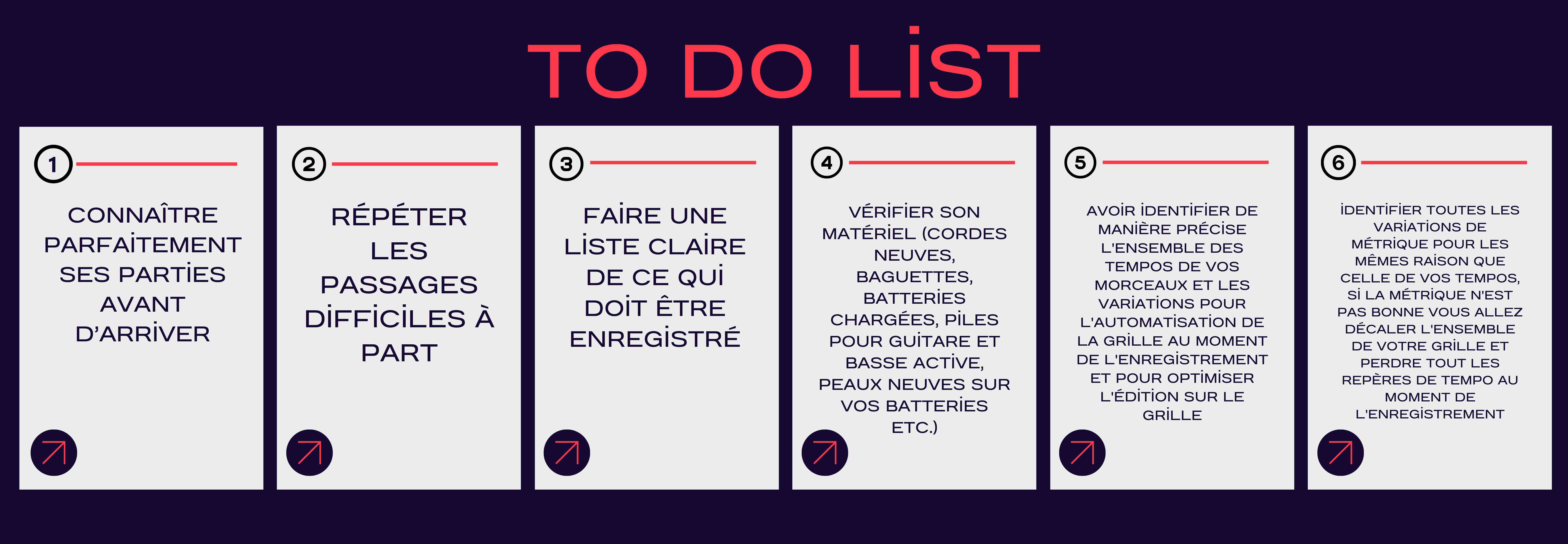 connaître parfaitement ses parties avant d’arriver,  répéter les passages difficiles à part,  faire une liste claire de ce qui doit être enregistré,   vérifier son matériel (cordes neuves, baguettes, batteries chargées, piles pour guitare et basse active, peaux neuves sur vos batteries etc.).  avoir identifier de manière précise l'ensemble des tempos de vos morceaux et les variations pour l'automatisation de la grille au moment de l'enregistrement et pour optimiser l'édition sur le grille,  identifier toutes les variations de métrique pour les mêmes raison que celle de vos tempos, si la métrique n'est pas bonne vous allez décaler l'ensemble de votre grille et perdre tout les repères de tempo au moment de l'enregistrement