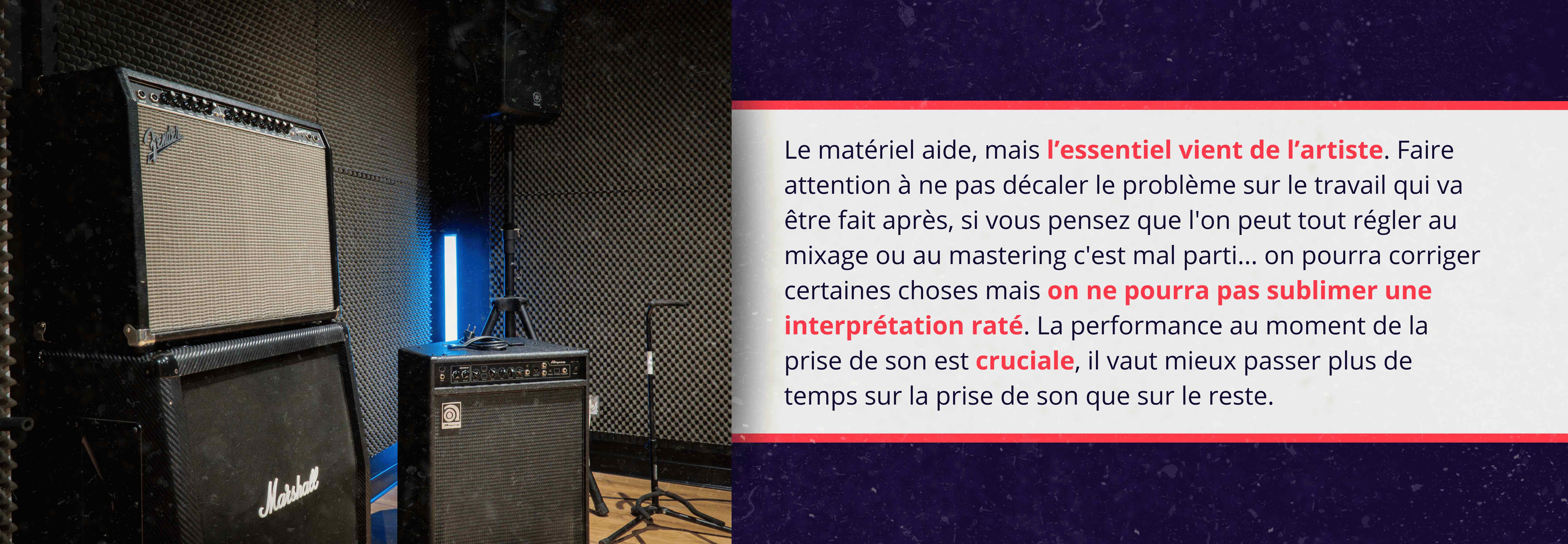 Le matériel aide, mais l’essentiel vient de l’artiste. Faire attention à ne pas décaler le problème sur le travail qui va être fait après, si vous pensez que l'on peut tout régler au mixage ou au mastering c'est mal parti ... on pourra corriger certaines choses mais on ne pourra pas sublimer une interprétation raté. La performance au moment de la prise de son est cruciale, il vaut mieux passer plus de temps sur la prise de son que sur le reste.