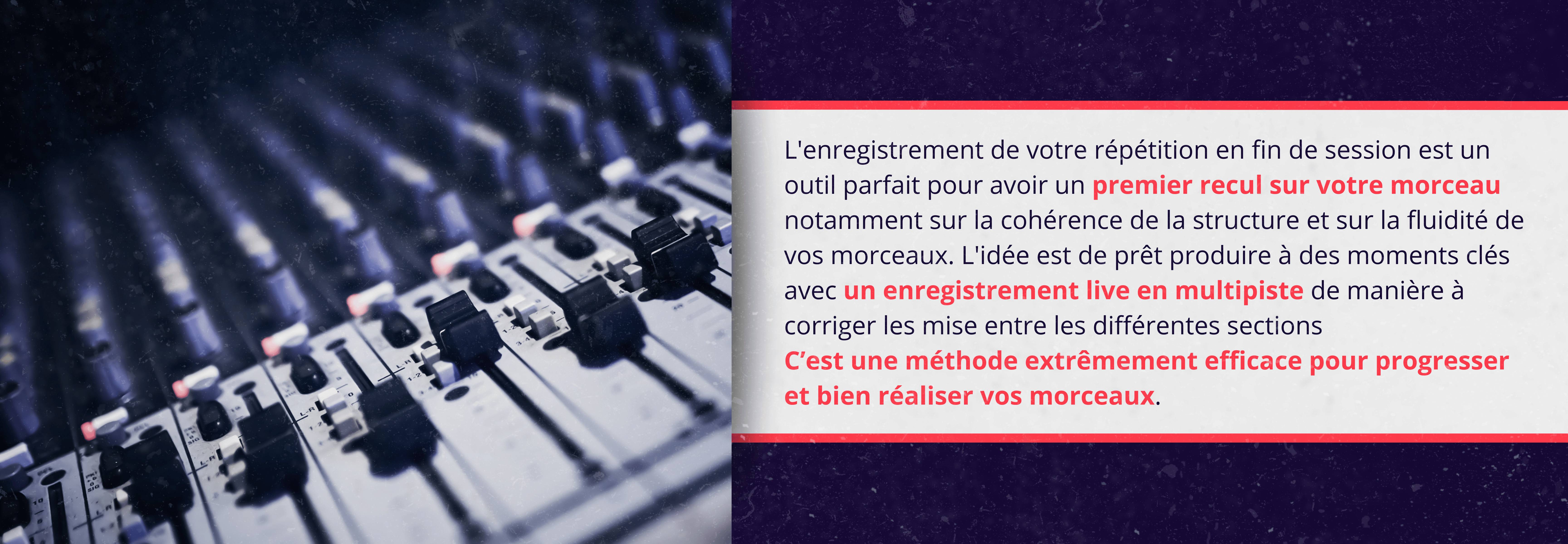 L'enregistrement de votre répétition en fin de session est un outil parfait pour avoir un premier recul sur votre morceau notamment sur la cohérence de la structure et sur la fluidité de vos morceaux. L'idée est de prêt produire à des moments clés avec un enregistrement live en multipiste de manière à corriger les mise entre les différentes sections C’est une méthode extrêmement efficace pour progresser et bien réaliser vos morceaux.