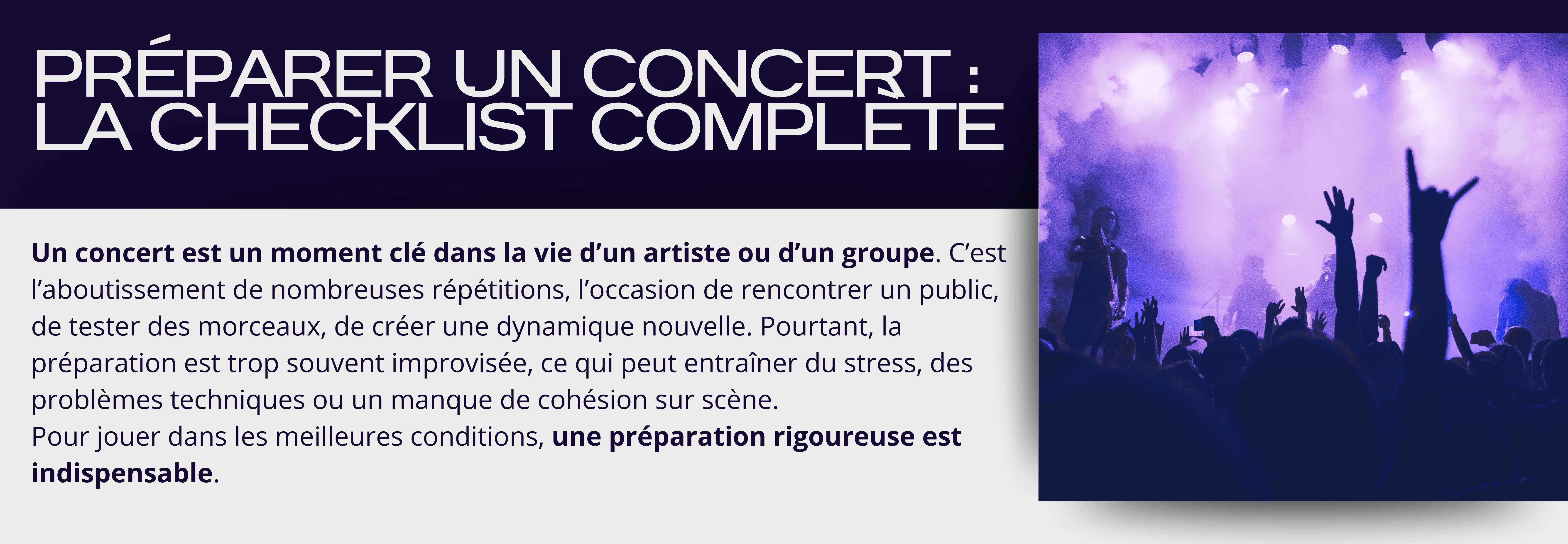 Préparer un concert : la checklist complète  Un concert est un moment clé dans la vie d’un artiste ou d’un groupe. C’est l’aboutissement de nombreuses répétitions, l’occasion de rencontrer un public, de tester des morceaux, de créer une dynamique nouvelle. Pourtant, la préparation est trop souvent improvisée, ce qui peut entraîner du stress, des problèmes techniques ou un manque de cohésion sur scène.  Pour jouer dans les meilleures conditions, une préparation rigoureuse est indispensable. 